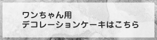 ワンちゃん用デコレーションケーキはこちら